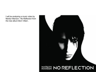 I will be analysing a music video by
Marilyn Manson - No Reflection from
the new album Born Villain .
 