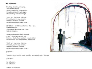 "No Reflection"
Crushing, cheating, changing.
Am I deaf or dead?
Is this constricting construction
Or just streets with rusty signs
Of something violent coming?
This'll hurt you worse than me.
I'm weak, seven days a week.
Don't run from me. I won't
Bother counting one, two, three...
[CHORUS] I don't know which me that I love.
Got no reflection.
I don't know which me that I love.
Got no reflection.
Show myself how to make a noose
A gun's cliche, and a razor too
I'm not a deathshare vacation, vacant station
Made of scars and filled with my old wounds
This'll hurt you worse than me.
I'm weak, seven days a week.
Don't run from me. I won't
Bother counting one, two, three...
[CHORUS]
You don't even want to know what I'm gonna do to you. *4 times
[CHORUS]
No Reflection.
No Reflection.
I've got no reflection.
 