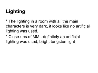 Lighting
* The lighting in a room with all the main
characters is very dark, it looks like no artificial
lighting was used.
* Close-ups of MM - definitely an artificial
lighting was used, bright tungsten light
 