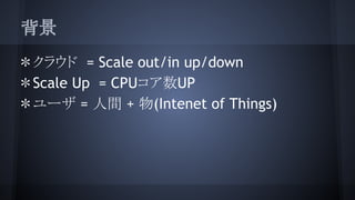 背景
＊クラウド = Scale out/in up/down
＊Scale Up = CPUコア数UP
＊ユーザ = 人間 + 物(Intenet of Things)
 