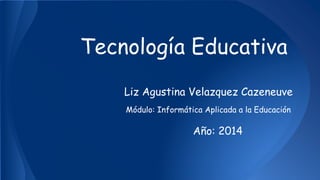 Tecnología Educativa 
Liz Agustina Velazquez Cazeneuve 
Módulo: Informática Aplicada a la Educación 
Año: 2014 
 