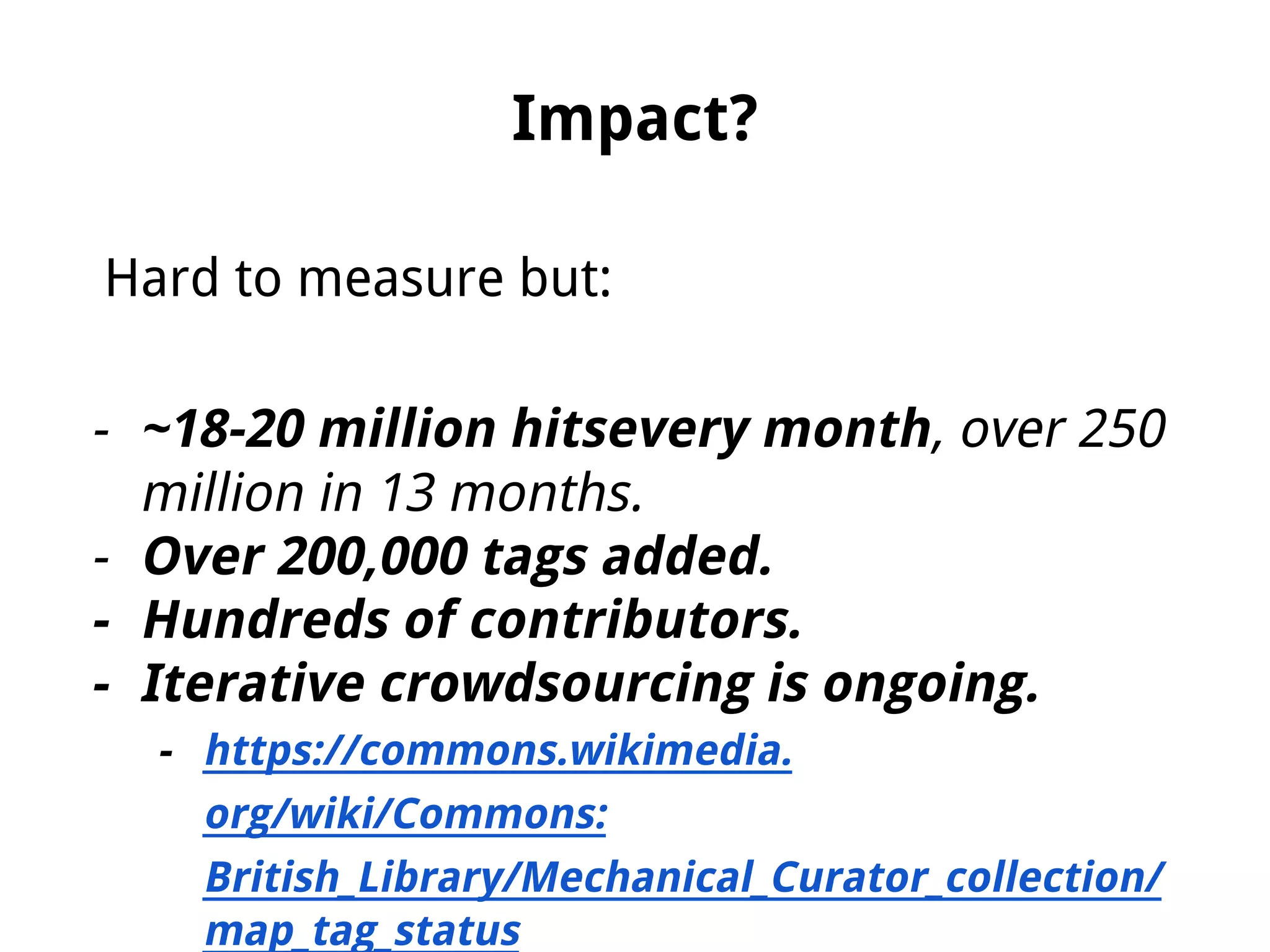Impact?
Hard to measure but:
- ~18-20 million hitsevery month, over 250
million in 13 months.
- Over 200,000 tags added.
- Hundreds of contributors.
- Iterative crowdsourcing is ongoing.
- https://commons.wikimedia.
org/wiki/Commons:
British_Library/Mechanical_Curator_collection/
map_tag_status