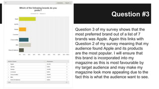 Question #3
Question 3 of my survey shows that the
most preferred brand out of a list of 7
brands was Apple. Again this links with
Question 2 of my survey meaning that my
audience found Apple and its products
are the most popular. I will ensure that
this brand is incorporated into my
magazine as this is most favourable by
my target audience and may make my
magazine look more appealing due to the
fact this is what the audience want to see.
 