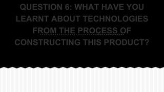 QUESTION 6: WHAT HAVE YOU
LEARNT ABOUT TECHNOLOGIES
FROM THE PROCESS OF
CONSTRUCTING THIS PRODUCT?
 