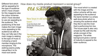 How does my media product represent a social group?Different font which
will be appealing for
the type of audience
which i have chosen
for this magazine also
the colour schemes
which i have decided
to use are appealing to
the audience. The
positioning of the text
makes the main image
more appealing to the
audience as well as
they can fully see it the
main image is relating
to the type of music is
it showing a band
member singing to the
microphone. The
clothing seems pretty
casual like it is for
most rock bands
The mood which is created
with the image and the
colour scheme will be very
appealing to the audience
the band member is a sharp
well done photo which is
showing the audience what
they like to see the most
that is performing him live.
The house style is also very
simple but fits well into the
whole concept of the
magazine. The white
background gives a sense
of maturity to appeal to the
older audience.
 