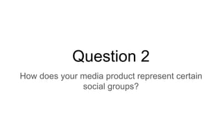 Question 2
How does your media product represent certain
social groups?
 