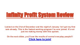 Infinity Profit System Review
I joined on the 31st of December and the night of January 1st I got my first
sale already. This is the fastest working program I’ve ever joined. It’s not
just me making money with this system.
On the next slides, you’ll see the results of normal everyday people!!!
Click here to join!
 