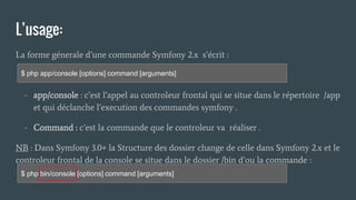 L’usage:
La forme génerale d’une commande Symfony 2.x s’écrit :
- app/console : c’est l’appel au controleur frontal qui se situe dans le répertoire /app
et qui déclanche l’execution des commandes symfony .
- Command : c’est la commande que le controleur va réaliser .
NB : Dans Symfony 3.0+ la Structure des dossier change de celle dans Symfony 2.x et le
controleur frontal de la console se situe dans le dossier /bin d’ou la commande :
$ php app/console [options] command [arguments]
$ php bin/console [options] command [arguments]
 
