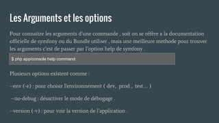 Les Arguments et les options
Pour connaitre les arguments d’une commande , soit on se réfère a la documentation
officielle de symfony ou du Bundle utiliser , mais une meilleure methode pour trouver
les arguments c’est de passer par l’option help de symfony .
Plusieurs options existent comme :
--env (-e) : pour choisir l'environnement ( dev, prod , test … )
--no-debug : désactiver le mode de débogage .
--version (-v) : pour voir la version de l’application .
$ php app/console help command
 