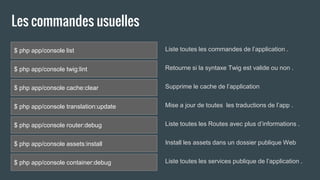 Les commandes usuelles
$ php app/console list
$ php app/console twig:lint
$ php app/console cache:clear
$ php app/console translation:update
$ php app/console router:debug
$ php app/console assets:install
$ php app/console container:debug
Liste toutes les commandes de l’application .
Retourne si la syntaxe Twig est valide ou non .
Supprime le cache de l’application
Mise a jour de toutes les traductions de l’app .
Liste toutes les Routes avec plus d’informations .
Install les assets dans un dossier publique Web
Liste toutes les services publique de l’application .
 