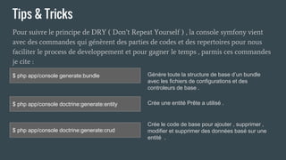 Tips & Tricks
Pour suivre le principe de DRY ( Don’t Repeat Yourself ) , la console symfony vient
avec des commandes qui génèrent des parties de codes et des repertoires pour nous
faciliter le process de developpement et pour gagner le temps , parmis ces commandes
je cite :
$ php app/console generate:bundle
$ php app/console doctrine:generate:entity
$ php app/console doctrine:generate:crud
Génère toute la structure de base d’un bundle
avec les fichiers de configurations et des
controleurs de base .
Crée une entité Prête a utilisé .
Crée le code de base pour ajouter , supprimer ,
modifier et supprimer des données basé sur une
entité .
 