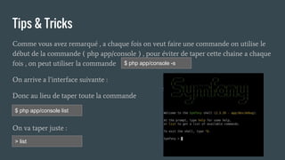 Tips & Tricks
Comme vous avez remarqué , a chaque fois on veut faire une commande on utilise le
début de la commande ( php app/console ) , pour éviter de taper cette chaine a chaque
fois , on peut utiliser la commande
On arrive a l’interface suivante :
Donc au lieu de taper toute la commande
On va taper juste :
$ php app/console -s
$ php app/console list
> list
 