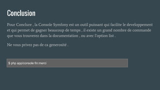 Conclusion
Pour Conclure , la Console Symfony est un outil puissant qui facilite le developpement
et qui permet de gagner beaucoup de temps , il existe un grand nombre de commande
que vous trouverez dans la documentation , ou avec l’option list .
Ne vous privez pas de ca generosité .
$ php app/console fin:merci
 