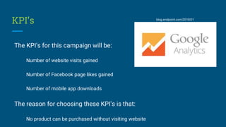 KPI’s
The KPI’s for this campaign will be:
Number of website visits gained
Number of Facebook page likes gained
Number of ...