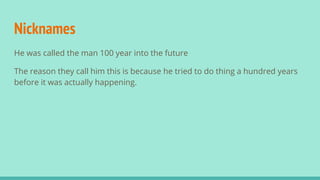 Nicknames
He was called the man 100 year into the future
The reason they call him this is because he tried to do thing a hundred years
before it was actually happening.
 