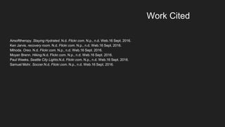 Airsofttheropy. Staying Hydrated. N.d. Flickr.com. N.p., n.d. Web.16 Sept. 2016.
Ken Jarvis. recovery room. N.d. Flickr.com. N.p., n.d. Web.16 Sept. 2016.
Mihoda. Oreo. N.d. Flickr.com. N.p., n.d. Web.16 Sept. 2016.
Moyan Brenn. Hiking.N.d. Flickr.com. N.p., n.d. Web.16 Sept. 2016.
Paul Weeks. Seattle City Lights.N.d. Flickr.com. N.p., n.d. Web.16 Sept. 2016.
Samuel Mohr. Soccer.N.d. Flickr.com. N.p., n.d. Web.16 Sept. 2016.
Work Cited
 