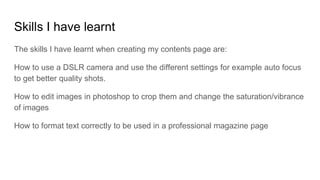 Skills I have learnt
The skills I have learnt when creating my contents page are:
How to use a DSLR camera and use the different settings for example auto focus
to get better quality shots.
How to edit images in photoshop to crop them and change the saturation/vibrance
of images
How to format text correctly to be used in a professional magazine page
 