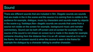Sound
There are different sounds that are included in film. Diegetic sounds are sounds
that are made in the in the scene and the source it is coming from is visible to the
audience for example, dialogue, music by characters and sounds made by objects
in the scene e.g. footsteps.Non- diegetic sounds are sounds that come from a
source not visible on the screen for example, background music and narrator
commentary. Sound can be both off-screen and on-screen for example if the
source of the sound is not shown on screen but is made in the studio for example
someone shouting from the distance then it is an off- screen sound as it is not in
the frame. An on-screen sound is when the source is seen in the frame for
example the dialogue by a character talking to another character.
 