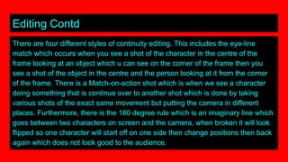 Editing Contd
There are four different styles of continuity editing. This includes the eye-line
match which occurs when you see a shot of the character in the centre of the
frame looking at an object which u can see on the corner of the frame then you
see a shot of the object in the centre and the person looking at it from the corner
of the frame. There is a Match-on-action shot which is when we see a character
doing something that is continue over to another shot which is done by taking
various shots of the exact same movement but putting the camera in different
places. Furthermore, there is the 180 degree rule which is an imaginary line which
goes between two characters on screen and the camera, when broken it will look
flipped so one character will start off on one side then change positions then back
again which does not look good to the audience.
 