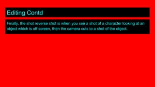 Editing Contd
Finally, the shot reverse shot is when you see a shot of a character looking at an
object which is off screen, then the camera cuts to a shot of the object.
 