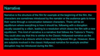Narrative
Narrative is the structure of the film for example at the beginning of the film, the
characters are sometimes introduced by the narrator or the audience gets to know
their name through a conversation between characters. There will be an
equilibrium where everything is how it should be, following with a disruption
usually caused by a villain, leading to a resolution which closes the film with a new
equilibrium. This kind of narrative is a narrative that follows the Todorov’s Theory.
You could also say that this is similar to the Classic Hollywood narrative as the
new equilibrium is a closure which is how most Hollywood film go. However, there
are subplots involved in the classic Hollywood narrative for example another
disruption may be introduced during the film.
 