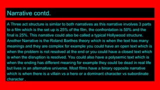 Narrative contd.
A Three act structure is similar to both narratives as this narrative involves 3 parts
to a film which is the set up is 25% of the film, the confrontation is 50% and the
final is 25%. This narrative could also be called a typical Hollywood structure.
Another Narrative is the Roland Barthes theory which is when the text has many
meanings and they are complex for example you could have an open text which is
when the problem is not resolved at the end or you could have a closed text which
is when the disruption is resolved. You could also have a polysemic text which is
when the ending has different meaning for example they could be dead in real life
but lives in an alternative universe. Most films have a binary opposite narrative
which is when there is a villain vs a hero or a dominant character vs subordinate
character .
 