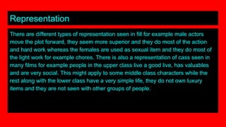 Representation
There are different types of representation seen in fill for example male actors
move the plot forward, they seem more superior and they do most of the action
and hard work whereas the females are used as sexual item and they do most of
the light work for example chores. There is also a representation of cass seen in
many films for example people in the upper class live a good live, has valuables
and are very social. This might apply to some middle class characters while the
rest along with the lower class have a very simple life, they do not own luxury
items and they are not seen with other groups of people.
 