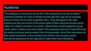 Audience
The audience is a key factor to any film. Film producers try to aim at certain
audiences whether it’s male or female and through their age too for example,
Marvel is known for its many superhero films. They all appeal to the male
audience as they are known to like these types of films whereas females would
rather sit a watch a romcom or an action. Marvel films usually appeal to young
adults, teens, children and some adults. Film producers also try to make films that
the audience knows what to expect from it for example, horror films are known for
their stupid characters, same narrative and cliches such as jump scares.
Sometimes producers do the opposite to make films more interesting.
 