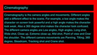 Cinematography
Cinematography is the camera angles and movements. Different angles
add a different effect to the scene. For example, a low angle makes the
character on screen look powerful and a high angle makes the character
look weak. Also a 360 degree shot makes the character look confused.
The different camera angles are Low angles, High angles, Long shot,
Wide shot, Close up, Extreme close up, Mid shot, Point of view and Over
the shoulder. The different camera movements are Panning, Tilting, 360
degree, Steadicam, Tracking shot and Crane shot.
 