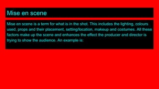 Mise en scene
Mise en scene is a term for what is in the shot. This includes the lighting, colours
used, props and their placement, setting/location, makeup and costumes. All these
factors make up the scene and enhances the effect the producer and director is
trying to show the audience. An example is:
 