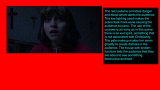 The red costume connotes danger
and blood which alerts the audience.
The low lighting used makes the
scene look more eerie causing the
audience to panic. The use of the
crosses is an irony as in this scene
there is an evil spirit, something that
is not associated with Christianity.
The pale makeup makes her seem
ghastly to create distress in the
audience. The house with broken
furniture tells the audience that they
are about to see something
destructive and bad.
 