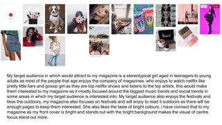 My target audience in which would attract to my magazine is a stereotypical girl aged in teenagers to young
adults as most of the people that age enjoys the company of magazines, who enjoys to watch netflix like
pretty little liars and gossip girl as they are top netflix shows and listens to the top artists, this would make
them interested to my magazine as it mostly focused around the biggest music trends and social trends in
some areas in which my target audience is interested into. My target audience also enjoys the festivals and
likes the outdoors, my magazine also focuses on festivals and will enjoy to read it outdoors as there will be
enough pages to keep them interested. She also likes the taste of bright colours, i have connect that to my
magazine as my front cover is bright and stands out with the bright background makes the visual of centre
focus stand out more.
 