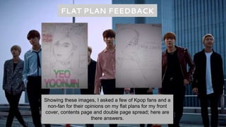 FLAT PLAN FEEDBACK
Showing these images, I asked a few of Kpop fans and a
non-fan for their opinions on my flat plans for my front
cover, contents page and double page spread; here are
there answers.
 
