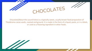 Chocolate(About this sound listen) is a typically sweet, usually brown food preparation of
Theobroma cacao seeds, roasted and ground. It is made in the form of a liquid, paste, or in a block,
or used as a flavoring ingredient in other foods.
 