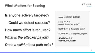 13
What Matters for Scoring
Is anyone actively targeted?
Could we detect success?
How much effort is required?
What is the attacker payoff?
Does a valid attack path exist?
score = $CVSS_SCORE
score += A if
recent_breaches_exist?
SCORE += B if exploits_exist?
SCORE += C if popular_target?
SCORE += D if
exploit_will_exist?
 