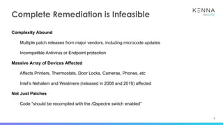 3
Complete Remediation is Infeasible
Complexity Abound
Multiple patch releases from major vendors, including microcode updates
Incompatible Antivirus or Endpoint protection
Massive Array of Devices Affected
Affects Printers, Thermostats, Door Locks, Cameras, Phones, etc
Intel’s Nehalem and Westmere (released in 2008 and 2010) affected
Not Just Patches
Code “should be recompiled with the /Qspectre switch enabled”
 