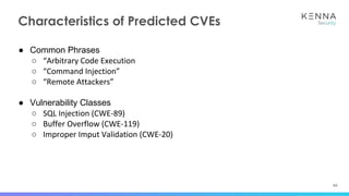 44
Characteristics of Predicted CVEs
● Common Phrases
○ “Arbitrary Code Execution
○ “Command Injection”
○ “Remote Attackers”
● Vulnerability Classes
○ SQL Injection (CWE-89)
○ Buffer Overflow (CWE-119)
○ Improper Imput Validation (CWE-20)
 