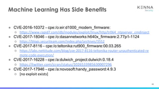 48
● CVE-2016-10372 - cpe:/o:eir:d1000_modem_firmware:
○ https://www.rapid7.com/db/modules/exploit/linux/http/tr064_ntpserver_cmdinject
● CVE-2017-18046 - cpe:/o:dasannetworks:h640x_firmware:2.77p1-1124
○ https://blogs.securiteam.com/index.php/archives/3552
● CVE-2017-8116 - cpe:/o:teltonika:rut900_firmware:00.03.265
○ https://labs.nettitude.com/blog/cve-2017-8116-teltonika-router-unauthenticated-re
mote-code-execution/
● CVE-2017-16228 - cpe:/a:dulwich_project:dulwich:0.18.4
○ https://twitter.com/jcran/status/1026533985630007296
● CVE-2017-17946 - cpe:/a:novosoft:handy_password:4.9.3
○ [no exploit exists]
Machine Learning Has Side Benefits
 