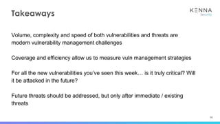 56
Takeaways
Volume, complexity and speed of both vulnerabilities and threats are
modern vulnerability management challenges
Coverage and efficiency allow us to measure vuln management strategies
For all the new vulnerabilities you’ve seen this week… is it truly critical? Will
it be attacked in the future?
Future threats should be addressed, but only after immediate / existing
threats
 