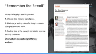 9
“Remember the Recall”
Infosec is largely a search problem:
1. We are data rich and signal poor.
2. Multi-stage testing cost-effectively increases
both precision and recall.
3. Analyst time is the capacity constraint for most
security problems
We must aim to create signal for our
analysts.
 