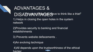 ADVANTAGES &
DISADVANTAGES‘’To catch a thief you have to think like a thief”
1) Helps in closing the open holes in the system
network
2)Provides security to banking and financial
establishments
3) Prevents website defacements .
4)An evolving technique
4)All depends upon the trustworthiness of the ethical
9
 