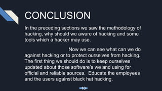 CONCLUSION
In the preceding sections we saw the methodology of
hacking, why should we aware of hacking and some
tools which a hacker may use.
Now we can see what can we do
against hacking or to protect ourselves from hacking.
The first thing we should do is to keep ourselves
updated about those software’s we and using for
official and reliable sources. Educate the employees
and the users against black hat hacking.
10
 