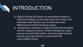 INTRODUCTION
❏ Ethical hacking also known as penetration testing or
white-hat hacking, involves the same tools, tricks, and
techniques that hackers use, but with one major
difference that Ethical hacking is legal.
❏ Independent computer security Professionals breaking
into the computer systems. Neither damage the target
systems nor steal information. Evaluate target systems
security and report back to owners about the
vulnerabilities found.
2
 