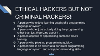 ETHICAL HACKERS BUT NOT
CRIMINAL HACKERS!!
❖ A person who enjoys learning details of a programming
language or system .
❖ A person who enjoys actually doing the programming
rather than just theorizing about it .
❖ A person capable of appreciating someone else's
hacking.
❖ A person who picks up programming quickly .
❖ A person who is an expert at a particular programming
language or system and computer networking skills.
3
 