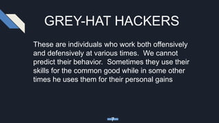 GREY-HAT HACKERS
These are individuals who work both offensively
and defensively at various times. We cannot
predict their behavior. Sometimes they use their
skills for the common good while in some other
times he uses them for their personal gains
7
 