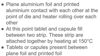 ● Plane aluminium foil and printed
aluminium contact with each other at the
point of die and heater rolling over each
other
● At this point tablet and capsule fill
between two strip. These strip are
attached together by heating at 150°C
● Tablets or capules present between
plane foil and printed foil
 