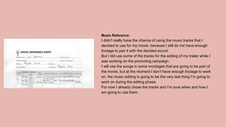 Music Reference:
I didn't really have the chance of using the music tracks that I
decided to use for my movie, because I still do not have enough
footage to pair it with the decided sound.
But I did use some of the tracks for the editing of my trailer while I
was working on the promoting campaign.
I will use the songs in some montages that are going to be part of
the movie, but at the moment I don’t have enough footage to work
on, the music editing is going to be the very last thing I’m going to
work on during the editing phase.
For now I already chose the tracks and I’m sure when and how I
am going to use them.
 