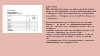 Outline Budget:
All the Materials and the costs were really precise, this is why this
section has been fully followed by me who paid for the products that
in the table had a price, and every material that I loaned/borrowed
was available, or I managed to provide it myself, the scheduled day
or even before.
All the materials that had no cost were provided by the college,
while the SD Card and the USB sticks were the ones I use the
most, and I even had to buy or borrow more than one for work as
fast as I could.
The leather jacket hasn’t been used because the costumes of the
characters changed a little before the production.
The only tripod we had was broken so we had to put or hang the
camera on unusual spots that helped us bypass this issue we
had.
I didn’t have to buy a prop gun because I managed to borrow one
a few days before the first days of shooting.
 