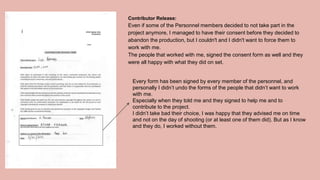 Contributor Release:
Even if some of the Personnel members decided to not take part in the
project anymore, I managed to have their consent before they decided to
abandon the production, but I couldn't and I didn't want to force them to
work with me.
The people that worked with me, signed the consent form as well and they
were all happy with what they did on set.
Every form has been signed by every member of the personnel, and
personally I didn’t undo the forms of the people that didn’t want to work
with me.
Especially when they told me and they signed to help me and to
contribute to the project.
I didn’t take bad their choice, I was happy that they advised me on time
and not on the day of shooting (or at least one of them did). But as I know
and they do, I worked without them.
 
