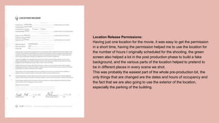 Location Release Permissions:
Having just one location for the movie, it was easy to get the permission
in a short time, having the permission helped me to use the location for
the number of hours I originally scheduled for the shooting, the green
screen also helped a lot in the post production phase to build a fake
background, and the various parts of the location helped to pretend to
be in different places in every scene we shot.
This was probably the easiest part of the whole pre-production bit, the
only things that are changed are the dates and hours of occupancy and
the fact that we are also going to use the exterior of the location,
especially the parking of the building.
 
